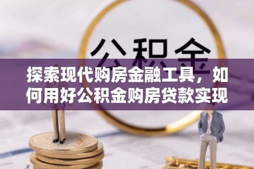 浦城探索现代购房金融工具，如何用好公积金购房贷款实现置业梦想