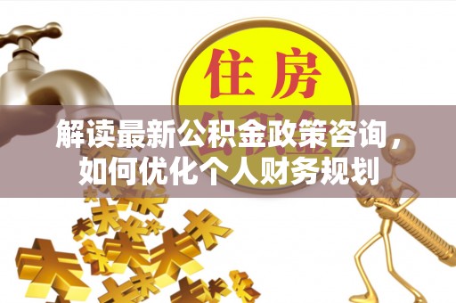 浦城解读最新公积金政策咨询，如何优化个人财务规划