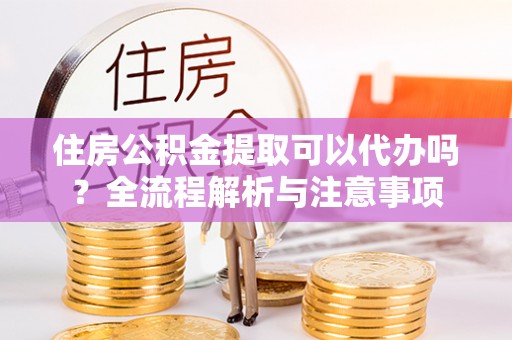 浦城住房公积金提取可以代办吗？全流程解析与注意事项