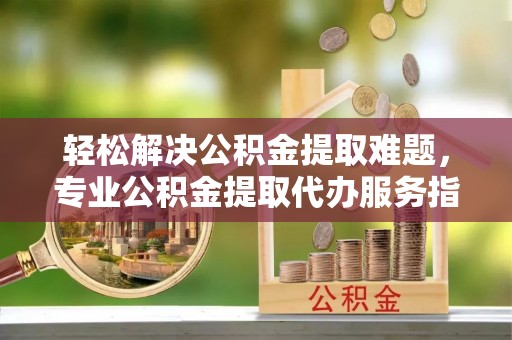 浦城轻松解决公积金提取难题，专业公积金提取代办服务指南