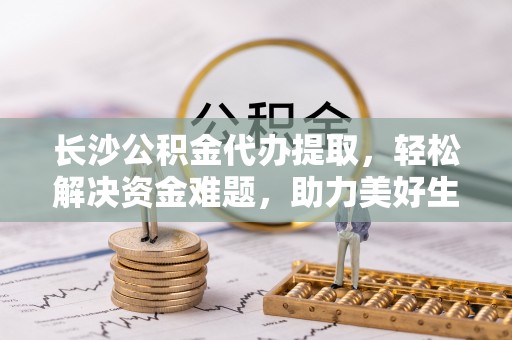 浦城长沙公积金代办提取，轻松解决资金难题，助力美好生活