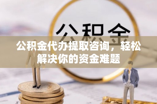 浦城公积金代办提取咨询，轻松解决你的资金难题