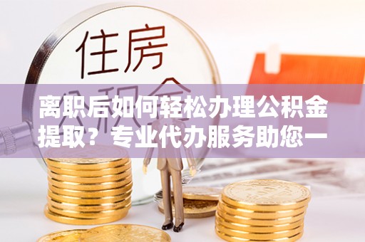 浦城离职后如何轻松办理公积金提取？专业代办服务助您一臂之力