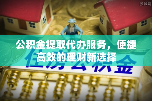浦城公积金提取代办服务，便捷高效的理财新选择