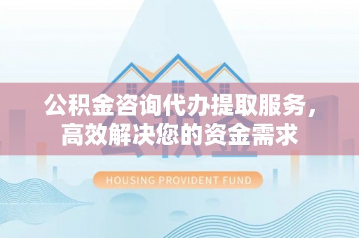 浦城公积金咨询代办提取服务，高效解决您的资金需求