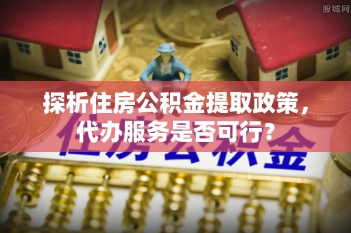 浦城探析住房公积金提取政策，代办服务是否可行？