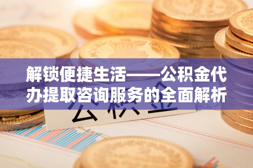 浦城解锁便捷生活——公积金代办提取咨询服务的全面解析与实用指南