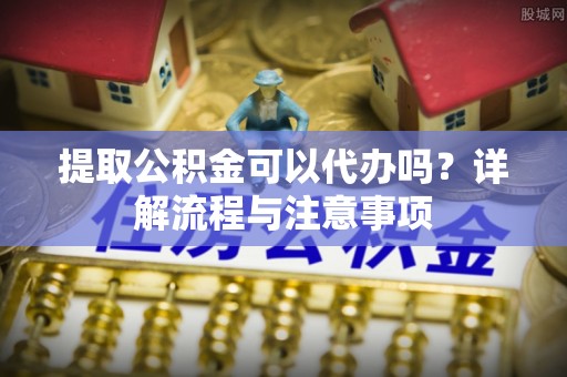 浦城提取公积金可以代办吗？详解流程与注意事项