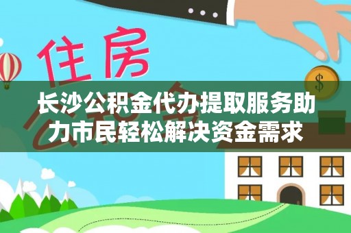 浦城长沙公积金代办提取服务助力市民轻松解决资金需求
