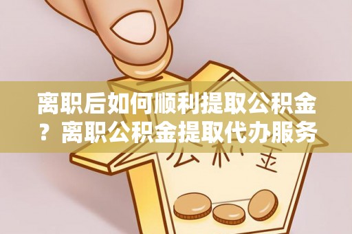 浦城离职后如何顺利提取公积金？离职公积金提取代办服务帮你搞定！