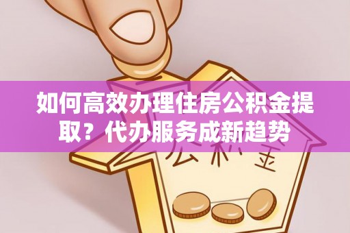 浦城如何高效办理住房公积金提取？代办服务成新趋势