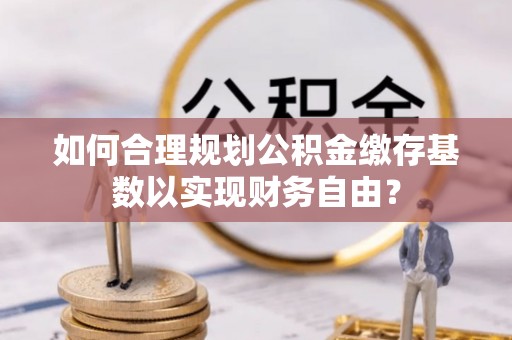 浦城如何合理规划公积金缴存基数以实现财务自由？