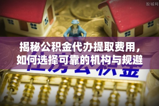 浦城揭秘公积金代办提取费用，如何选择可靠的机构与规避潜在风险