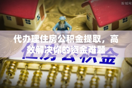 浦城代办理住房公积金提取，高效解决你的资金难题