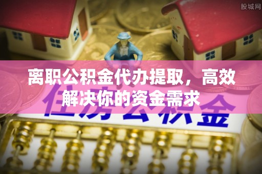 浦城离职公积金代办提取，高效解决你的资金需求