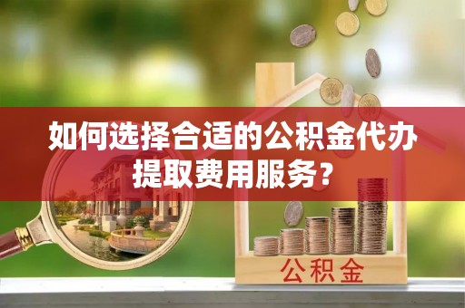 浦城如何选择合适的公积金代办提取费用服务？