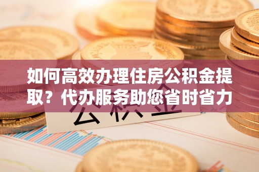 浦城如何高效办理住房公积金提取？代办服务助您省时省力