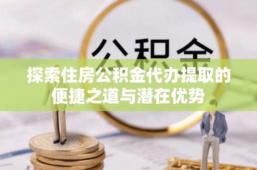 浦城探索住房公积金代办提取的便捷之道与潜在优势