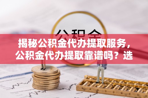 浦城揭秘公积金代办提取服务，公积金代办提取靠谱吗？选择需谨慎