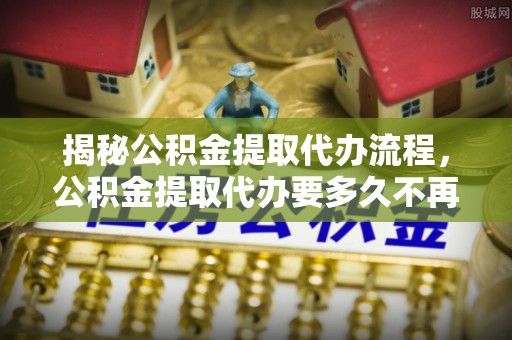 浦城揭秘公积金提取代办流程，公积金提取代办要多久不再迷茫