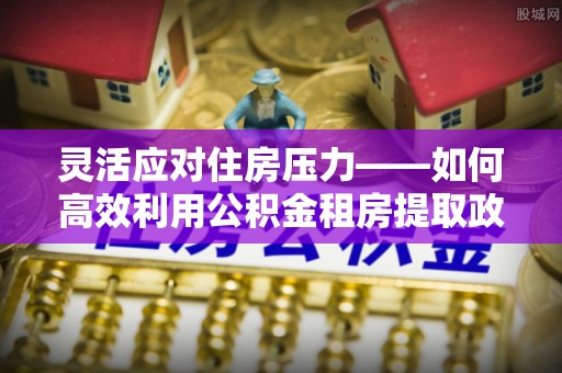 浦城灵活应对住房压力——如何高效利用公积金租房提取政策