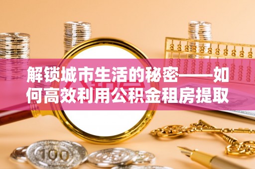 浦城解锁城市生活的秘密——如何高效利用公积金租房提取政策优化居住体验