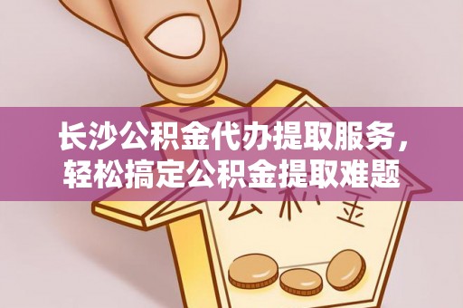 浦城长沙公积金代办提取服务，轻松搞定公积金提取难题