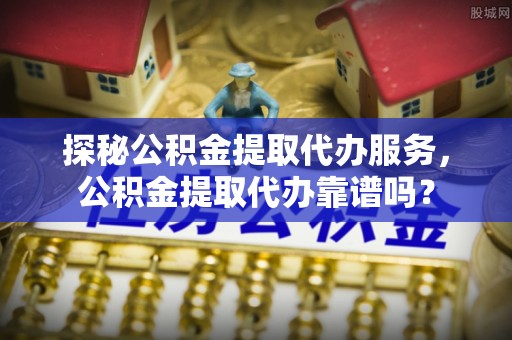 浦城探秘公积金提取代办服务，公积金提取代办靠谱吗？