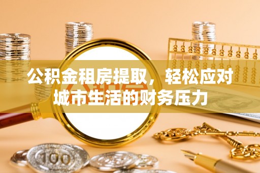 浦城公积金租房提取，轻松应对城市生活的财务压力