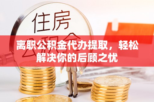 浦城离职公积金代办提取，轻松解决你的后顾之忧