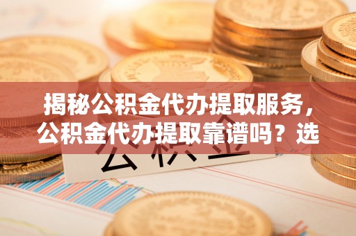 浦城揭秘公积金代办提取服务，公积金代办提取靠谱吗？选择前你需要知道这些！