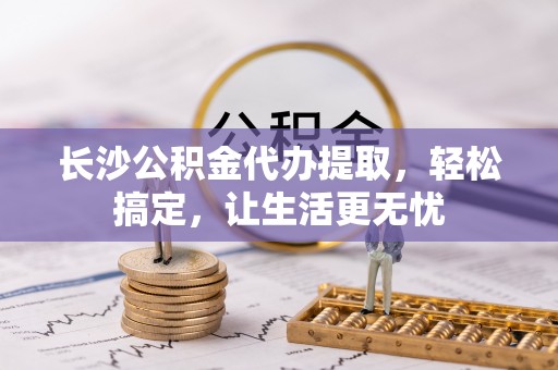 浦城长沙公积金代办提取，轻松搞定，让生活更无忧