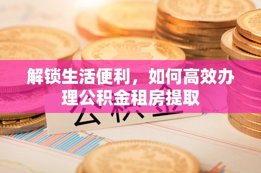 浦城解锁生活便利，如何高效办理公积金租房提取
