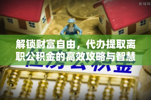 浦城解锁财富自由，代办提取离职公积金的高效攻略与智慧选择