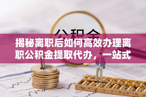 浦城揭秘离职后如何高效办理离职公积金提取代办，一站式服务全解析