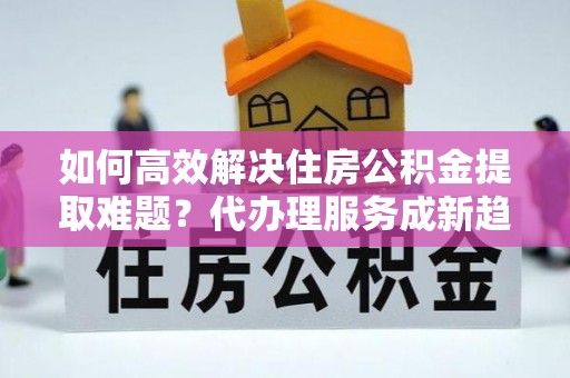 浦城如何高效解决住房公积金提取难题？代办理服务成新趋势
