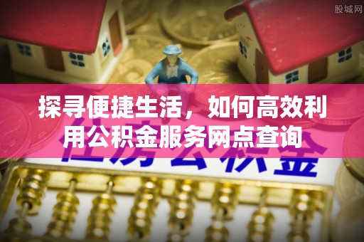 浦城探寻便捷生活，如何高效利用公积金服务网点查询
