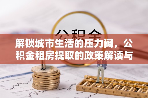 浦城解锁城市生活的压力阀，公积金租房提取的政策解读与实践指南