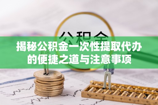 浦城揭秘公积金一次性提取代办的便捷之道与注意事项