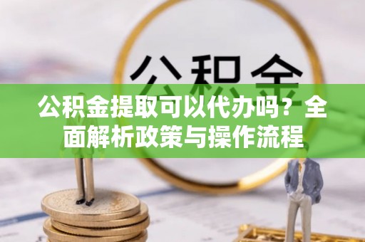 浦城公积金提取可以代办吗？全面解析政策与操作流程