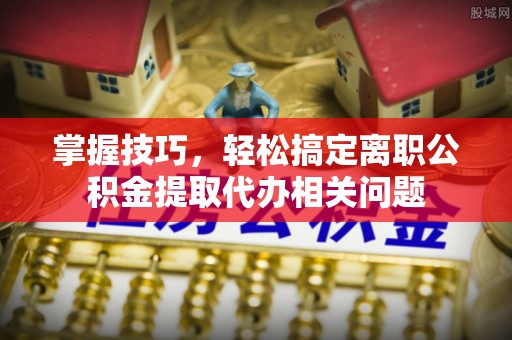 浦城掌握技巧，轻松搞定离职公积金提取代办相关问题