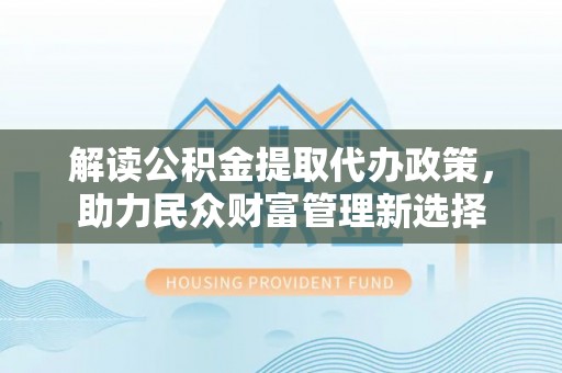 浦城解读公积金提取代办政策，助力民众财富管理新选择