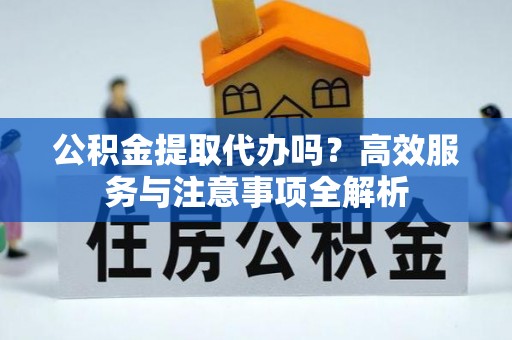 浦城公积金提取代办吗？高效服务与注意事项全解析