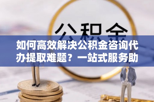 浦城如何高效解决公积金咨询代办提取难题？一站式服务助您轻松搞定