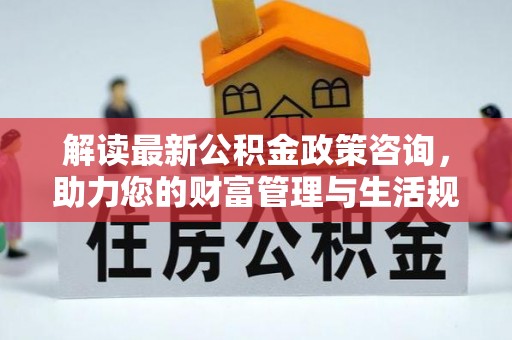 浦城解读最新公积金政策咨询，助力您的财富管理与生活规划