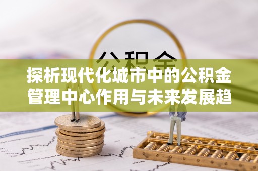 浦城探析现代化城市中的公积金管理中心作用与未来发展趋势