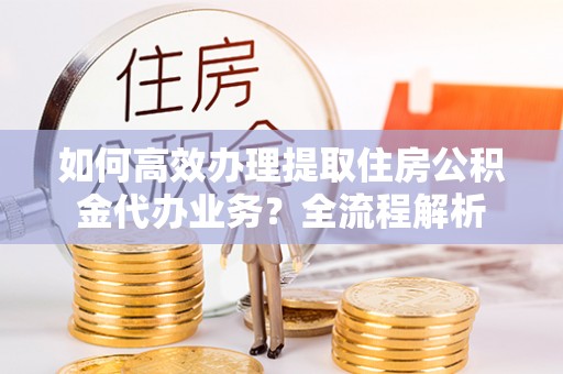 浦城如何高效办理提取住房公积金代办业务？全流程解析