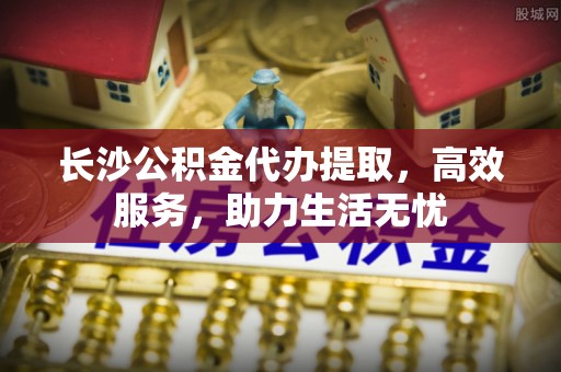 浦城长沙公积金代办提取，高效服务，助力生活无忧