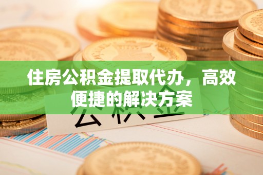 浦城住房公积金提取代办，高效便捷的解决方案