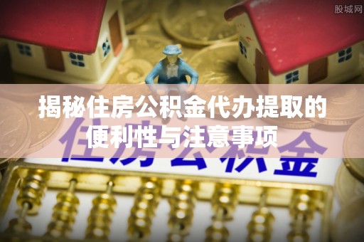 浦城揭秘住房公积金代办提取的便利性与注意事项